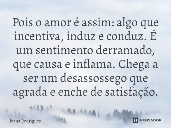 ⁠Pois o amor é assim: algo que incentiva, induz e conduz. É um sentimento derramado, que causa e inflama. Chega a ser um desassossego que agrada e enche de sati... Frase de Joana Rodrigues.