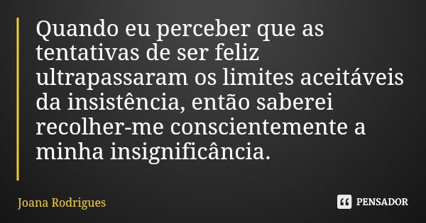 Quando eu perceber que as tentativas de ser feliz ultrapassaram os limites aceitáveis da insistência, então saberei recolher-me conscientemente a minha insignif... Frase de Joana Rodrigues.