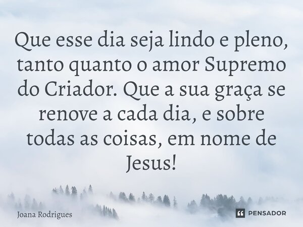 ⁠Que esse dia seja lindo e pleno, tanto quanto o amor Supremo do Criador. Que a sua graça se renove a cada dia, e sobre todas as coisas, em nome de Jesus!... Frase de Joana Rodrigues.