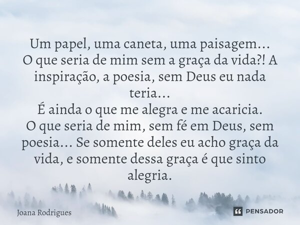 Um papel, uma caneta, uma paisagem... O que seria de mim sem a graça da vida?! A inspiração, a poesia, sem Deus eu nada teria... É ainda o que me alegra e me ac... Frase de Joana Rodrigues.