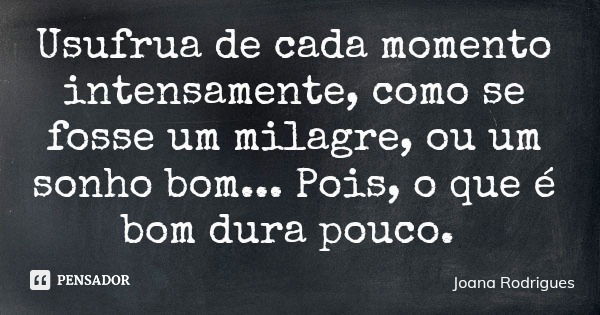 Usufrua de cada momento intensamente, como se fosse um milagre, ou um sonho bom... Pois, o que é bom dura pouco.... Frase de Joana Rodrigues.