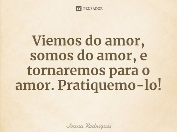⁠Viemos do amor, somos do amor, e tornaremos para o amor. Pratiquemo-lo!... Frase de Joana Rodrigues.