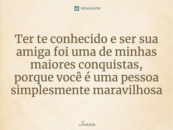 Ter te conhecido e ser sua amiga foi uma de minhas maiores conquistas, porque você é uma pessoa simplesmente maravilhosa... Frase de joana.