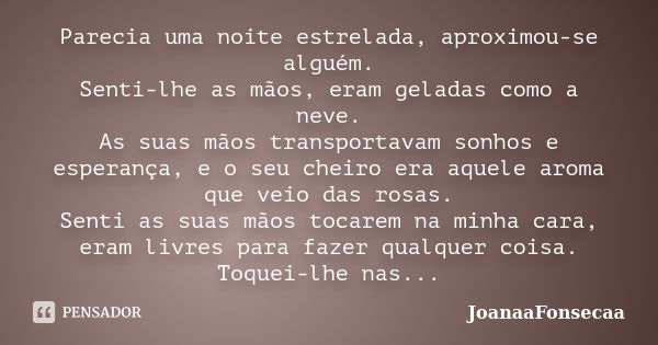 Parecia uma noite estrelada, aproximou-se alguém. Senti-lhe as mãos, eram geladas como a neve. As suas mãos transportavam sonhos e esperança, e o seu cheiro era... Frase de JoanaaFonsecaa.