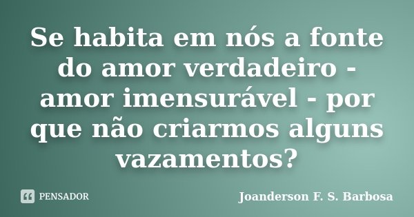 Se habita em nós a fonte do amor verdadeiro - amor imensurável - por que não criarmos alguns vazamentos?... Frase de Joanderson F. S. Barbosa.