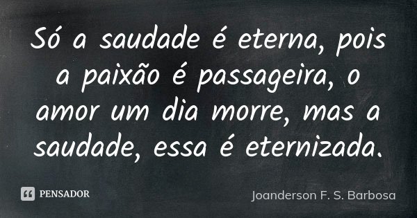 Só a saudade é eterna, pois a paixão é passageira, o amor um dia morre, mas a saudade, essa é eternizada.... Frase de Joanderson F. S. Barbosa.