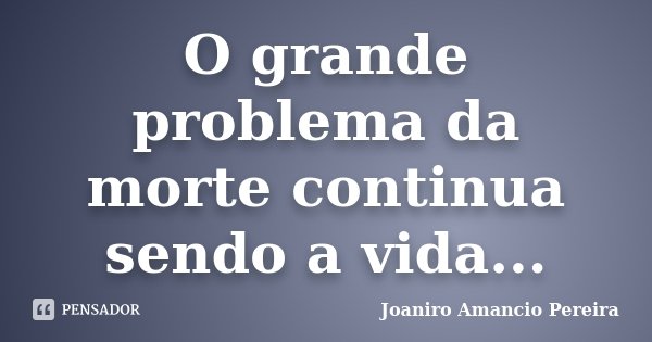O grande problema da morte continua sendo a vida...... Frase de Joaniro Amancio Pereira.