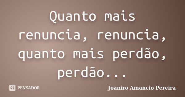 Quanto mais renuncia, renuncia, quanto mais perdão, perdão...... Frase de Joaniro Amancio Pereira.