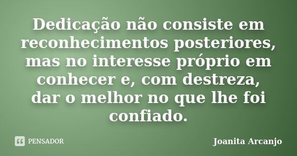 Dedicação não consiste em reconhecimentos posteriores, mas no interesse próprio em conhecer e, com destreza, dar o melhor no que lhe foi confiado.... Frase de joanita arcanjo.