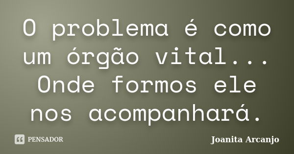 O problema é como um órgão vital... Onde formos ele nos acompanhará.... Frase de Joanita Arcanjo.