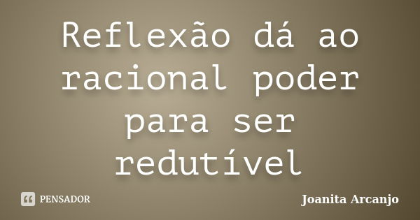 Reflexão dá ao racional poder para ser redutível... Frase de joanita arcanjo.