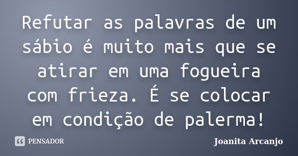 Refutar as palavras de um sábio é muito mais que se atirar em uma fogueira com frieza. É se colocar em condição de palerma!... Frase de joanita Arcanjo.