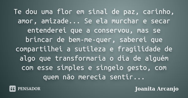 Te dou uma flor em sinal de paz, carinho, amor, amizade... Se ela murchar e secar entenderei que a conservou, mas se brincar de bem-me-quer, saberei que compart... Frase de joanita arcanjo.