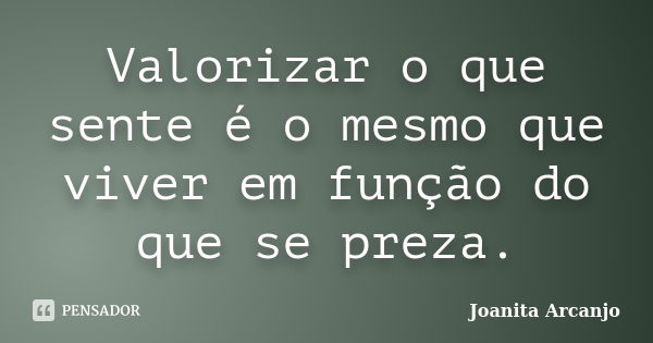 Valorizar o que sente é o mesmo que viver em função do que se preza.... Frase de joanita arcanjo.