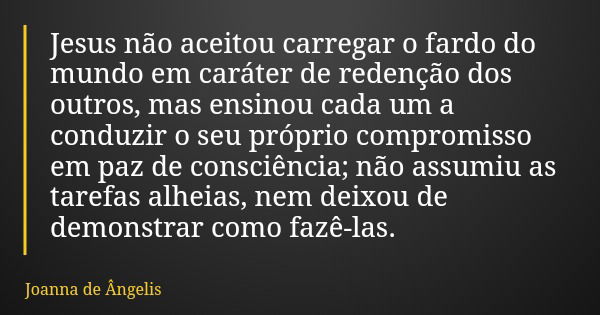 Jesus não aceitou carregar o fardo do mundo em caráter de redenção dos outros, mas ensinou cada um a conduzir o seu próprio compromisso em paz de consciência; n... Frase de Joanna de Ângelis.