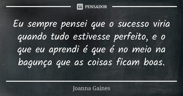 Eu sempre pensei que o sucesso viria quando tudo estivesse perfeito, e o que eu aprendi é que é no meio na bagunça que as coisas ficam boas.... Frase de Joanna Gaines.