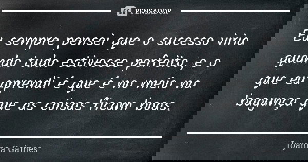 Eu sempre pensei que o sucesso viria quando tudo estivesse perfeito, e o que eu aprendi é que é no meio na bagunça que as coisas ficam boas.... Frase de Joanna Gaines.