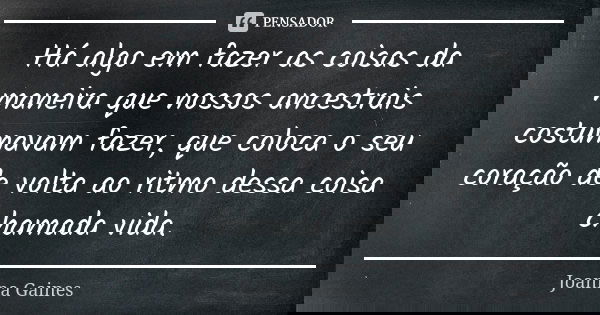 Há algo em fazer as coisas da maneira que nossos ancestrais costumavam fazer, que coloca o seu coração de volta ao ritmo dessa coisa chamada vida.... Frase de Joanna Gaines.