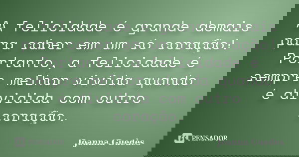 A felicidade é grande demais para caber em um só coração! Portanto, a felicidade é sempre melhor vivida quando é dividida com outro coração.... Frase de Joanna Guedes.