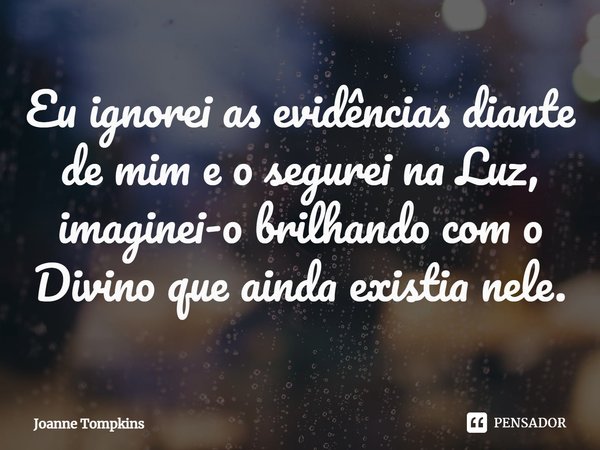 ⁠Eu ignorei as evidências diante de mim e o segurei na Luz, imaginei-o brilhando com o Divino que ainda existia nele.... Frase de Joanne Tompkins.