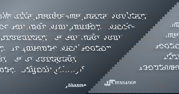 Um dia pedes-me para voltar, mas eu não vou puder, vais-me procurar, e eu não vou estar, o quente vai estar frio, e o coração, certamente, fugiu (...)... Frase de Joanne.