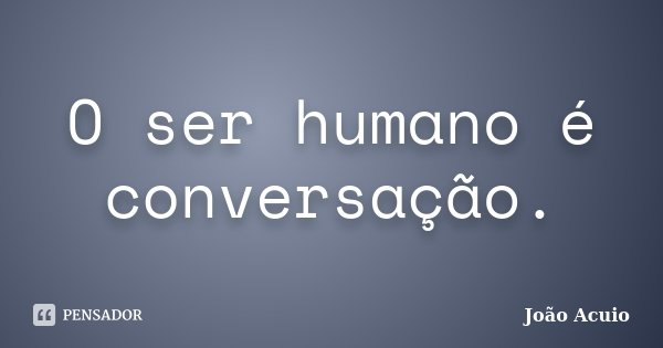 O ser humano é conversação.... Frase de João Acuio.