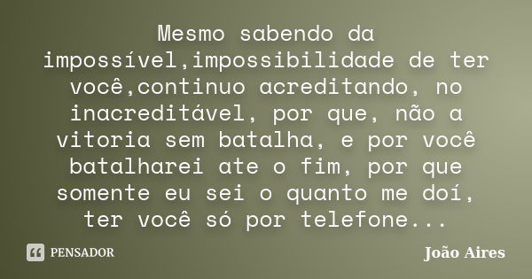 Mesmo sabendo da impossível,impossibilidade de ter você,continuo acreditando, no inacreditável, por que, não a vitoria sem batalha, e por você batalharei ate o ... Frase de João Aires.