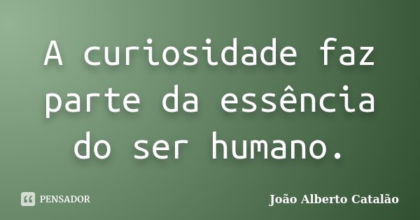 A curiosidade faz parte da essência do ser humano.... Frase de João Alberto Catalão.