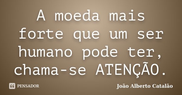 A moeda mais forte que um ser humano pode ter, chama-se ATENÇÃO.... Frase de João Alberto Catalão.