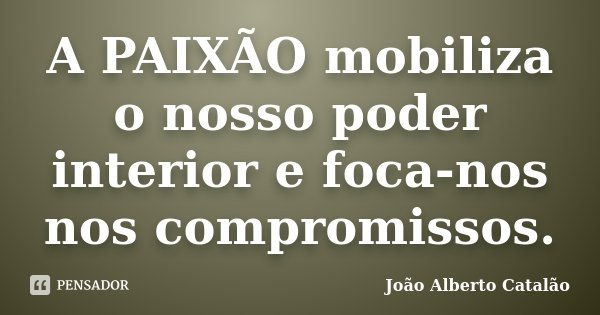 A PAIXÃO mobiliza o nosso poder interior e foca-nos nos compromissos.... Frase de João Alberto Catalão.