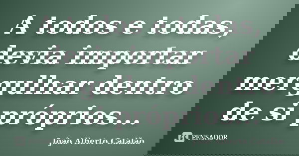 A todos e todas, devia importar mergulhar dentro de si próprios...... Frase de João Alberto Catalão.