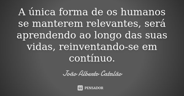 A única forma de os humanos se manterem relevantes, será aprendendo ao longo das suas vidas, reinventando-se em contínuo.... Frase de João Alberto Catalão.