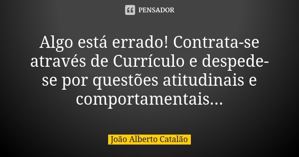 Algo está errado! Contrata-se através de Currículo e despede-se por questões atitudinais e comportamentais...... Frase de João Alberto Catalão.