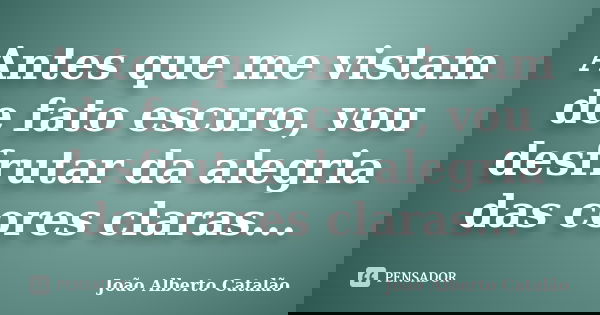 Antes que me vistam de fato escuro, vou desfrutar da alegria das cores claras...... Frase de João Alberto Catalão.