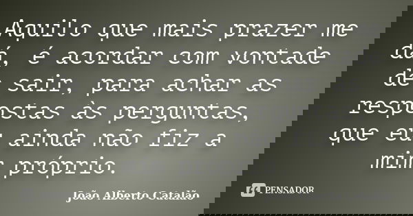 Aquilo que mais prazer me dá, é acordar com vontade de sair, para achar as respostas às perguntas, que eu ainda não fiz a mim próprio.... Frase de João Alberto Catalão.