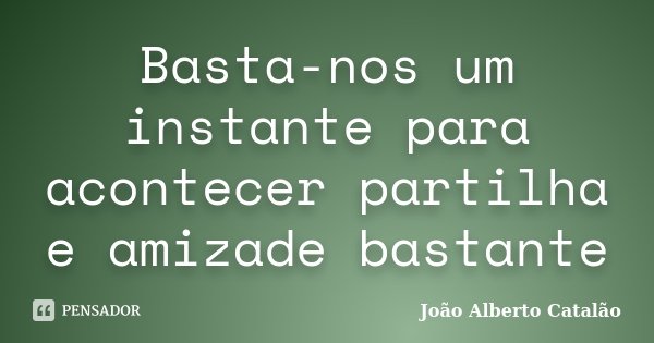 Basta-nos um instante para acontecer partilha e amizade bastante... Frase de João Alberto Catalão.