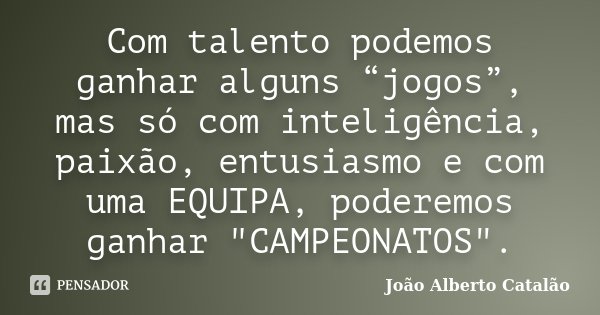 Com talento podemos ganhar alguns “jogos”, mas só com inteligência, paixão, entusiasmo e com uma EQUIPA, poderemos ganhar "CAMPEONATOS".... Frase de João Alberto Catalão.