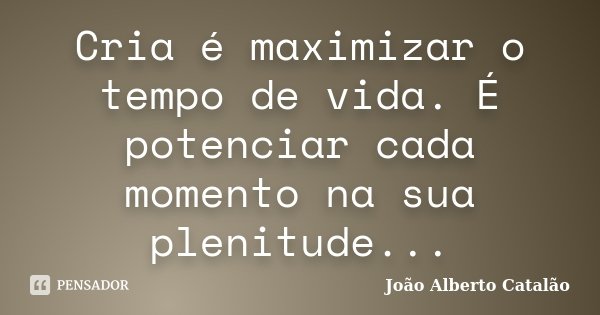 Cria é maximizar o tempo de vida. É potenciar cada momento na sua plenitude...... Frase de João Alberto Catalão.