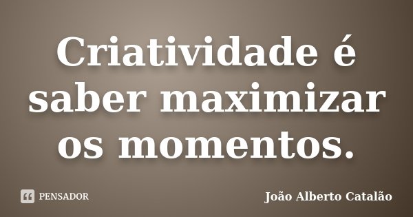 Criatividade é saber maximizar os momentos.... Frase de João Alberto Catalão.