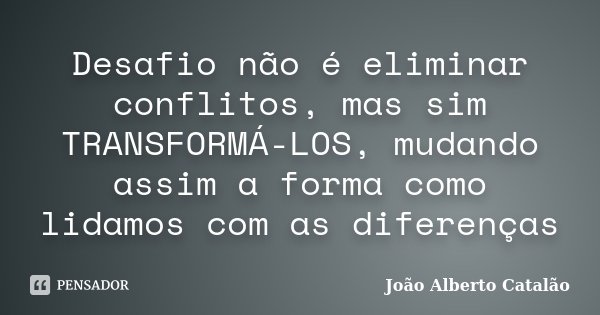 Desafio não é eliminar conflitos, mas sim TRANSFORMÁ-LOS, mudando assim a forma como lidamos com as diferenças... Frase de João Alberto Catalão.