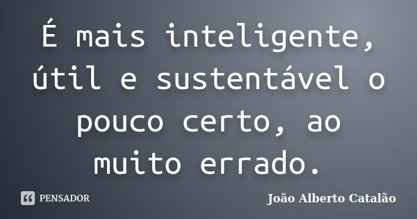 É mais inteligente, útil e sustentável o pouco certo ao muito errado.... Frase de João Alberto Catalão.
