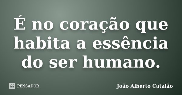 É no coração que habita a essência do ser humano.... Frase de João Alberto Catalão.