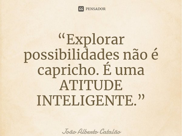 ⁠“Explorar possibilidades não é capricho. É uma ATITUDE INTELIGENTE.”... Frase de João Alberto Catalão.