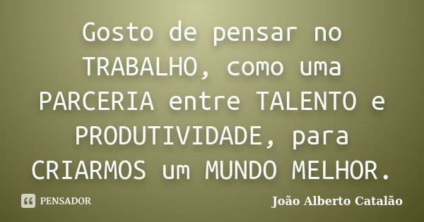 Gosto de pensar no TRABALHO, como uma PARCERIA entre TALENTO e PRODUTIVIDADE, para CRIARMOS um MUNDO MELHOR.... Frase de João Alberto Catalão.