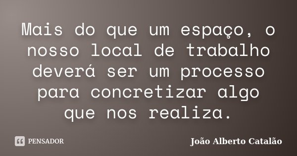 Mais do que um espaço, o nosso local de trabalho deverá ser um processo para concretizar algo que nos realiza.... Frase de João Alberto Catalão.