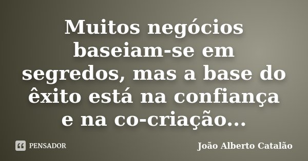 Muitos negócios baseiam-se em segredos, mas a base do êxito está na confiança e na co-criação...... Frase de João Alberto Catalão.
