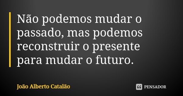 Não podemos mudar o passado, mas podemos reconstruir o presente para mudar o futuro.... Frase de João Alberto Catalão.