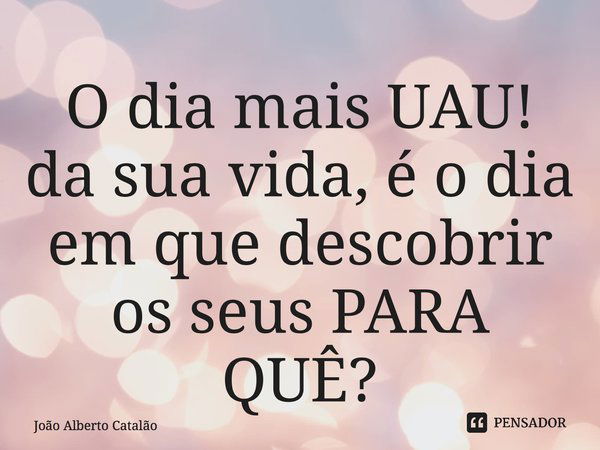 O dia mais UAU! da sua vida, é o dia em que descobrir os seus PARA QUÊ?... Frase de João Alberto Catalão.