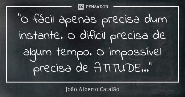 “O fácil apenas precisa dum instante. O difícil precisa de algum tempo. O impossível precisa de ATITUDE...”... Frase de João Alberto Catalão.
