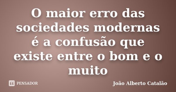 O maior erro das sociedades modernas é a confusão que existe entre o bom e o muito... Frase de João Alberto Catalão.